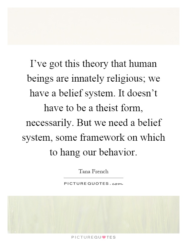 I've got this theory that human beings are innately religious; we have a belief system. It doesn't have to be a theist form, necessarily. But we need a belief system, some framework on which to hang our behavior Picture Quote #1