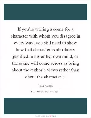 If you’re writing a scene for a character with whom you disagree in every way, you still need to show how that character is absolutely justified in his or her own mind, or the scene will come across as being about the author’s views rather than about the character’s Picture Quote #1