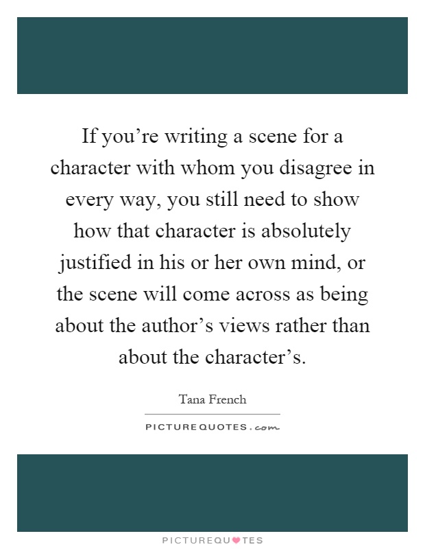 If you're writing a scene for a character with whom you disagree in every way, you still need to show how that character is absolutely justified in his or her own mind, or the scene will come across as being about the author's views rather than about the character's Picture Quote #1
