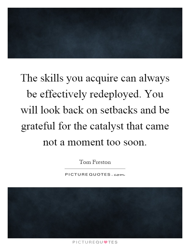 The skills you acquire can always be effectively redeployed. You will look back on setbacks and be grateful for the catalyst that came not a moment too soon Picture Quote #1
