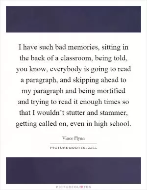 I have such bad memories, sitting in the back of a classroom, being told, you know, everybody is going to read a paragraph, and skipping ahead to my paragraph and being mortified and trying to read it enough times so that I wouldn’t stutter and stammer, getting called on, even in high school Picture Quote #1