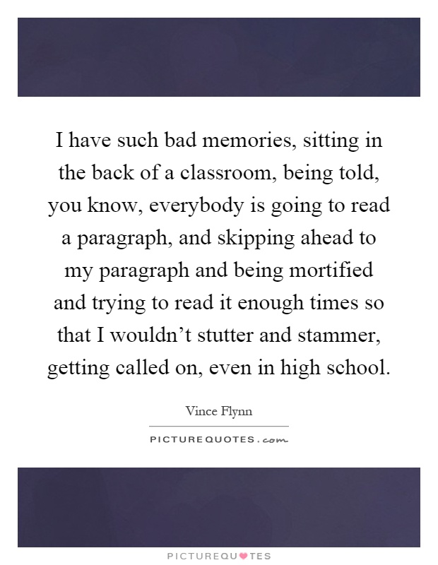 I have such bad memories, sitting in the back of a classroom, being told, you know, everybody is going to read a paragraph, and skipping ahead to my paragraph and being mortified and trying to read it enough times so that I wouldn't stutter and stammer, getting called on, even in high school Picture Quote #1