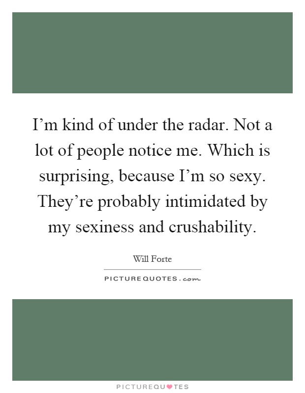 I'm kind of under the radar. Not a lot of people notice me. Which is surprising, because I'm so sexy. They're probably intimidated by my sexiness and crushability Picture Quote #1