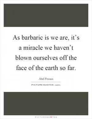 As barbaric is we are, it’s a miracle we haven’t blown ourselves off the face of the earth so far Picture Quote #1