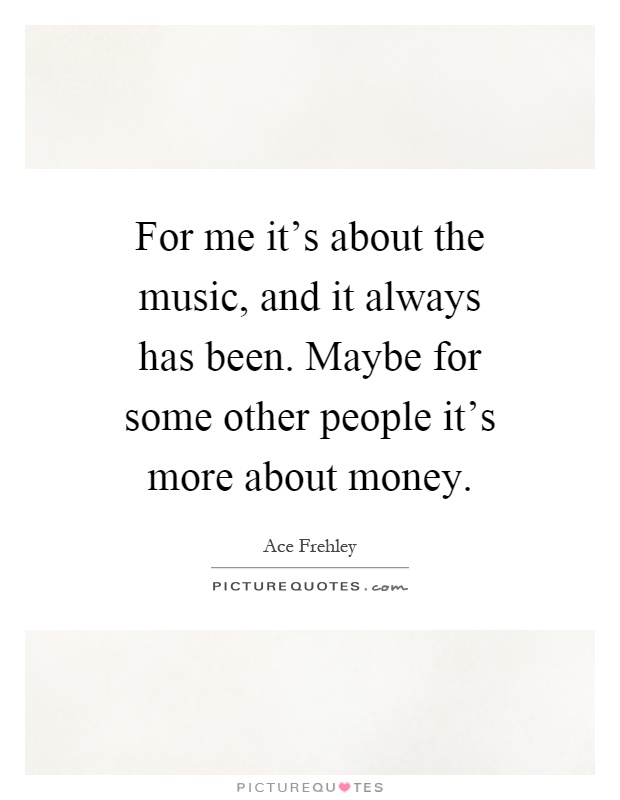 For me it's about the music, and it always has been. Maybe for some other people it's more about money Picture Quote #1