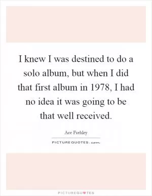I knew I was destined to do a solo album, but when I did that first album in 1978, I had no idea it was going to be that well received Picture Quote #1