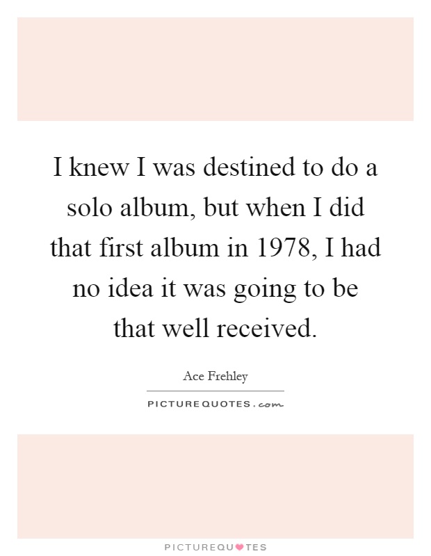 I knew I was destined to do a solo album, but when I did that first album in 1978, I had no idea it was going to be that well received Picture Quote #1