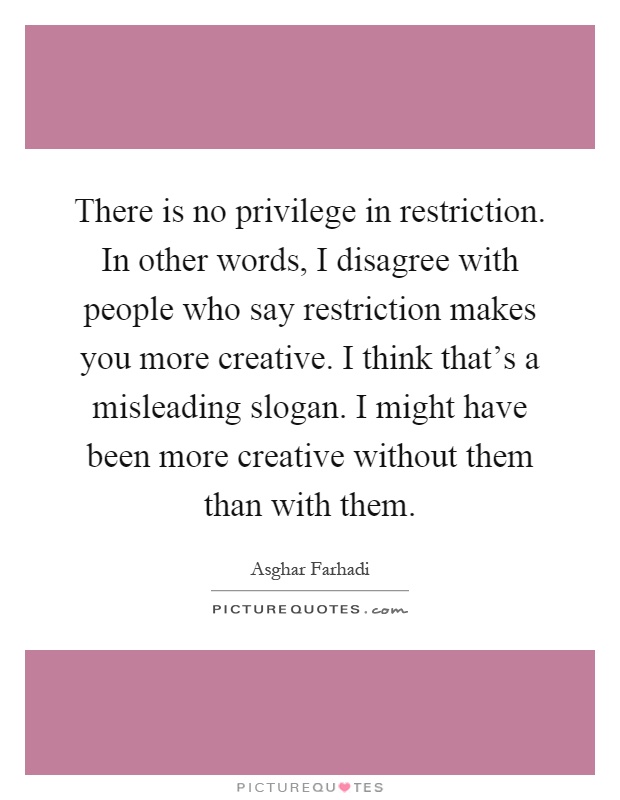 There is no privilege in restriction. In other words, I disagree with people who say restriction makes you more creative. I think that's a misleading slogan. I might have been more creative without them than with them Picture Quote #1