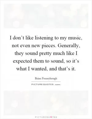 I don’t like listening to my music, not even new pieces. Generally, they sound pretty much like I expected them to sound, so it’s what I wanted, and that’s it Picture Quote #1