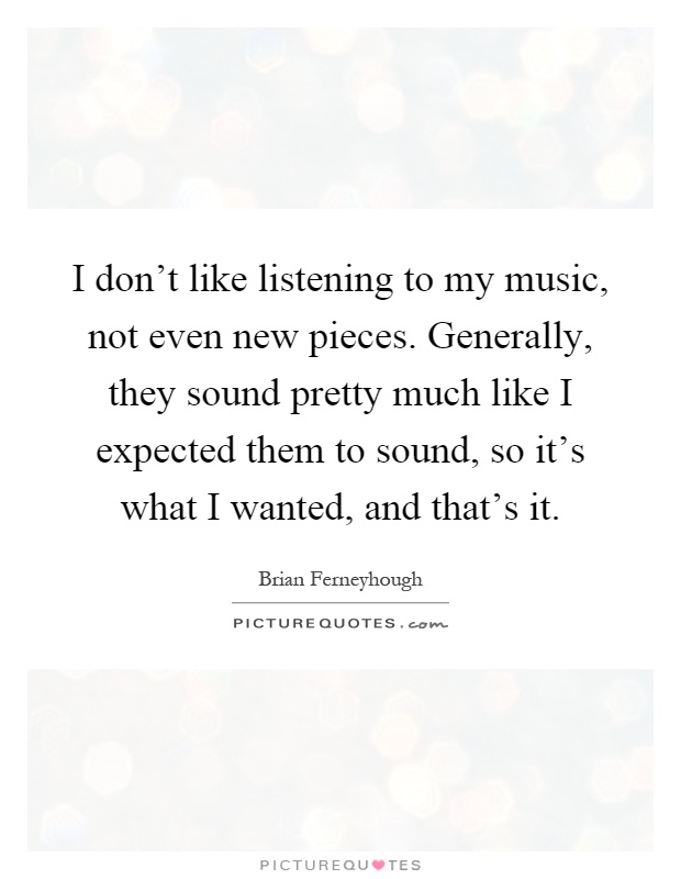 I don't like listening to my music, not even new pieces. Generally, they sound pretty much like I expected them to sound, so it's what I wanted, and that's it Picture Quote #1