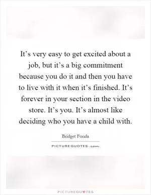 It’s very easy to get excited about a job, but it’s a big commitment because you do it and then you have to live with it when it’s finished. It’s forever in your section in the video store. It’s you. It’s almost like deciding who you have a child with Picture Quote #1