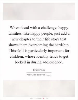 When faced with a challenge, happy families, like happy people, just add a new chapter to their life story that shows them overcoming the hardship. This skill is particularly important for children, whose identity tends to get locked in during adolescence Picture Quote #1