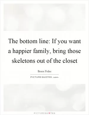 The bottom line: If you want a happier family, bring those skeletons out of the closet Picture Quote #1