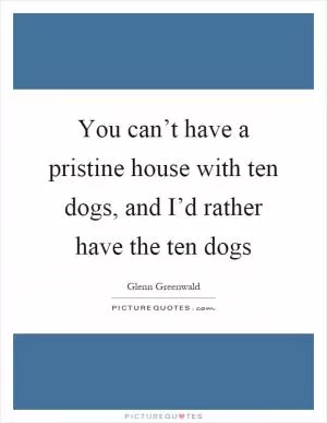 You can’t have a pristine house with ten dogs, and I’d rather have the ten dogs Picture Quote #1
