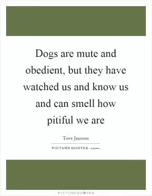 Dogs are mute and obedient, but they have watched us and know us and can smell how pitiful we are Picture Quote #1