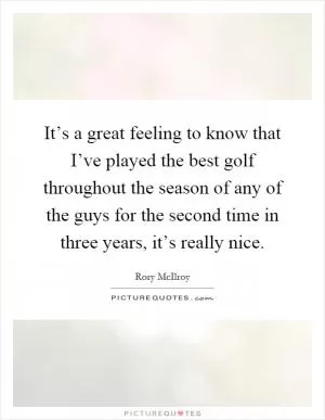It’s a great feeling to know that I’ve played the best golf throughout the season of any of the guys for the second time in three years, it’s really nice Picture Quote #1