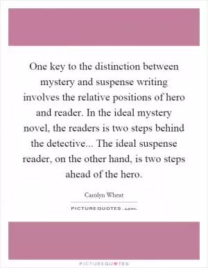 One key to the distinction between mystery and suspense writing involves the relative positions of hero and reader. In the ideal mystery novel, the readers is two steps behind the detective... The ideal suspense reader, on the other hand, is two steps ahead of the hero Picture Quote #1