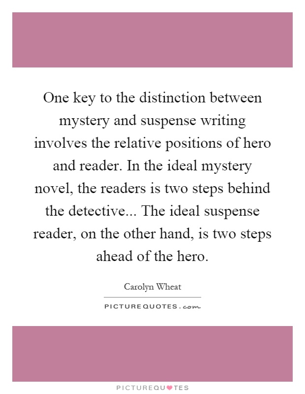 One key to the distinction between mystery and suspense writing involves the relative positions of hero and reader. In the ideal mystery novel, the readers is two steps behind the detective... The ideal suspense reader, on the other hand, is two steps ahead of the hero Picture Quote #1