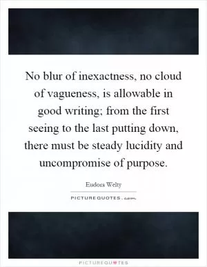 No blur of inexactness, no cloud of vagueness, is allowable in good writing; from the first seeing to the last putting down, there must be steady lucidity and uncompromise of purpose Picture Quote #1