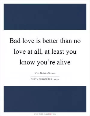 Bad love is better than no love at all, at least you know you’re alive Picture Quote #1