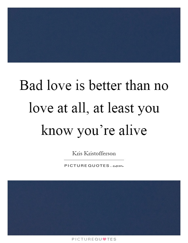 Bad love is better than no love at all, at least you know you're alive Picture Quote #1