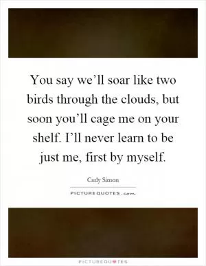 You say we’ll soar like two birds through the clouds, but soon you’ll cage me on your shelf. I’ll never learn to be just me, first by myself Picture Quote #1