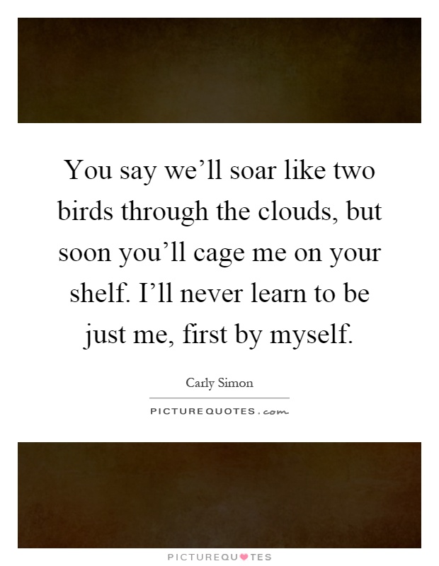 You say we'll soar like two birds through the clouds, but soon you'll cage me on your shelf. I'll never learn to be just me, first by myself Picture Quote #1