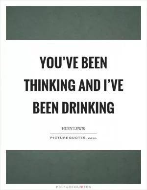 You’ve been thinking and I’ve been drinking Picture Quote #1