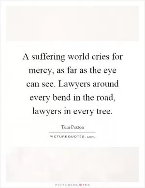 A suffering world cries for mercy, as far as the eye can see. Lawyers around every bend in the road, lawyers in every tree Picture Quote #1