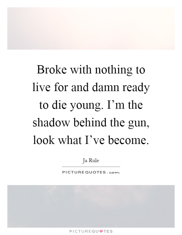 Broke with nothing to live for and damn ready to die young. I'm the shadow behind the gun, look what I've become Picture Quote #1