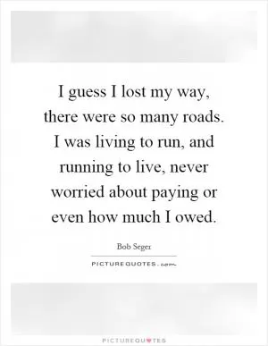 I guess I lost my way, there were so many roads. I was living to run, and running to live, never worried about paying or even how much I owed Picture Quote #1