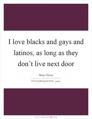 I love blacks and gays and latinos, as long as they don’t live next door Picture Quote #1