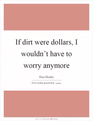 If dirt were dollars, I wouldn’t have to worry anymore Picture Quote #1