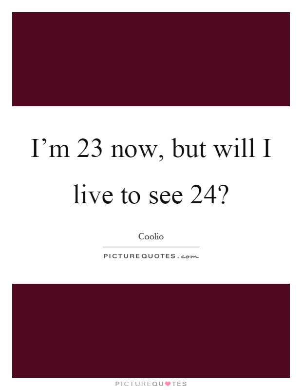 I'm 23 now, but will I live to see 24? Picture Quote #1