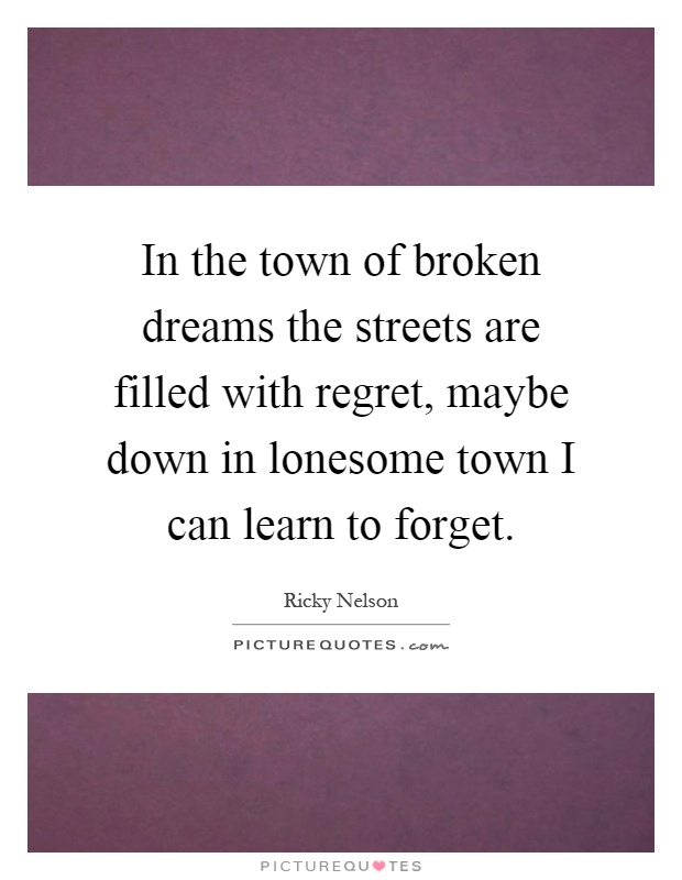 In the town of broken dreams the streets are filled with regret, maybe down in lonesome town I can learn to forget Picture Quote #1