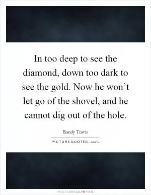 In too deep to see the diamond, down too dark to see the gold. Now he won’t let go of the shovel, and he cannot dig out of the hole Picture Quote #1
