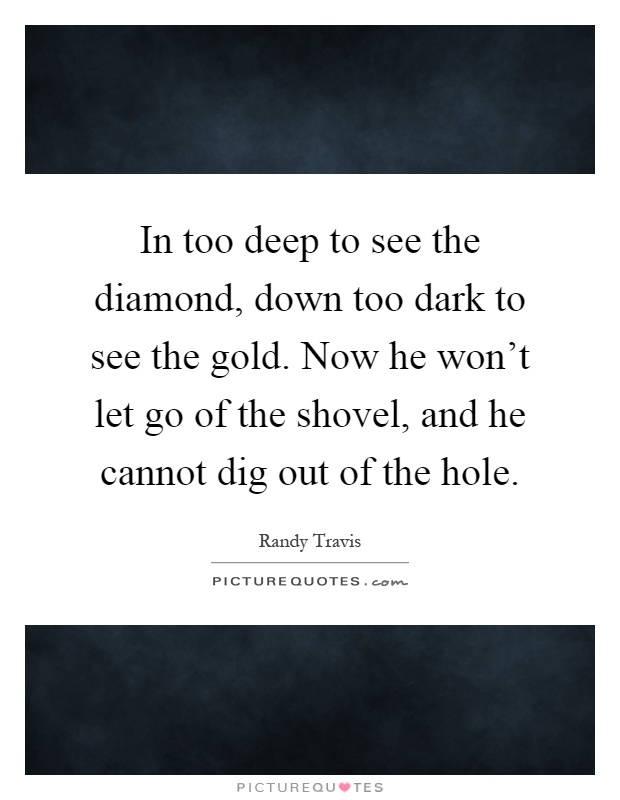 In too deep to see the diamond, down too dark to see the gold. Now he won't let go of the shovel, and he cannot dig out of the hole Picture Quote #1