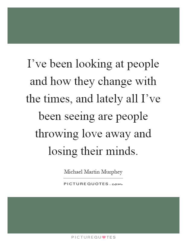 I've been looking at people and how they change with the times, and lately all I've been seeing are people throwing love away and losing their minds Picture Quote #1