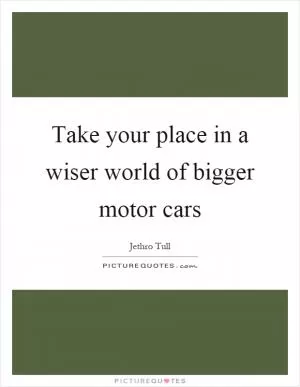 Take your place in a wiser world of bigger motor cars Picture Quote #1