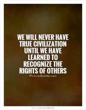 We will never have true civilization until we have learned to recognize the rights of others Picture Quote #1