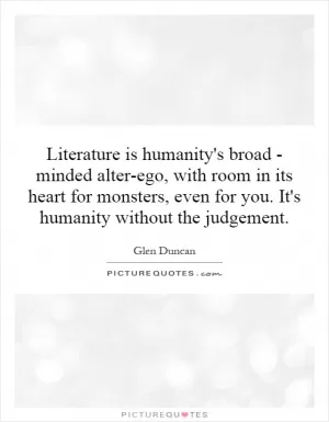 Literature is humanity's broad - minded alter-ego, with room in its heart for monsters, even for you. It's humanity without the judgement Picture Quote #1