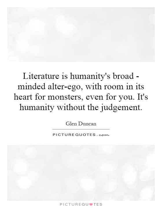 Literature is humanity's broad - minded alter-ego, with room in its heart for monsters, even for you. It's humanity without the judgement Picture Quote #1