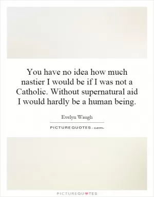 You have no idea how much nastier I would be if I was not a Catholic. Without supernatural aid I would hardly be a human being Picture Quote #1
