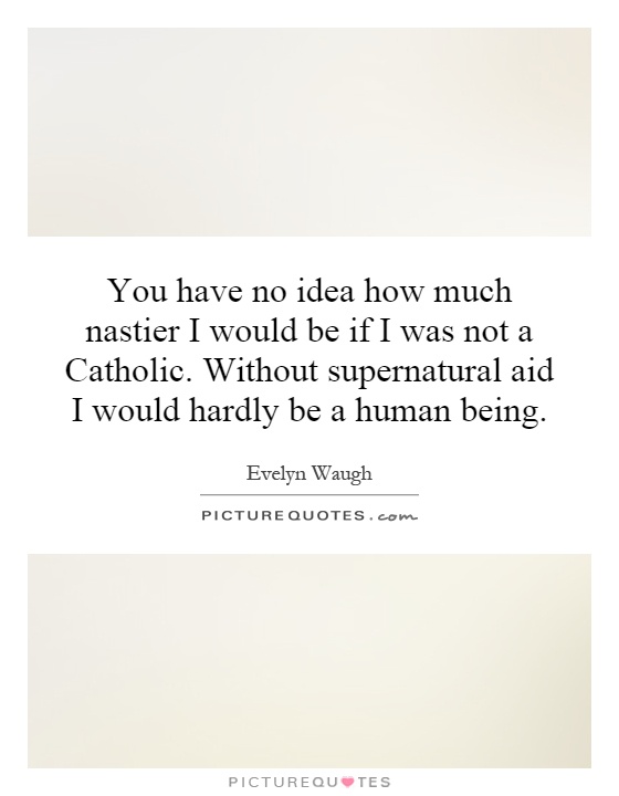 You have no idea how much nastier I would be if I was not a Catholic. Without supernatural aid I would hardly be a human being Picture Quote #1