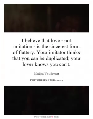 I believe that love - not imitation - is the sincerest form of flattery. Your imitator thinks that you can be duplicated; your lover knows you can't Picture Quote #1