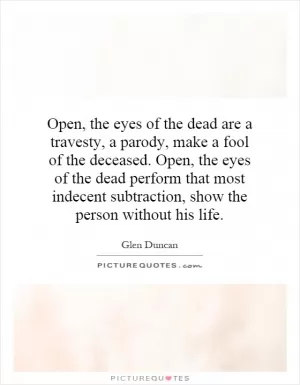 Open, the eyes of the dead are a travesty, a parody, make a fool of the deceased. Open, the eyes of the dead perform that most indecent subtraction, show the person without his life Picture Quote #1