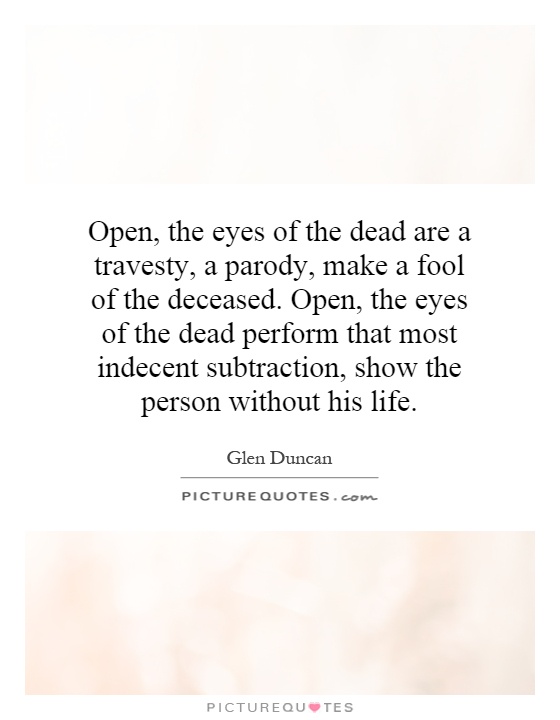 Open, the eyes of the dead are a travesty, a parody, make a fool of the deceased. Open, the eyes of the dead perform that most indecent subtraction, show the person without his life Picture Quote #1