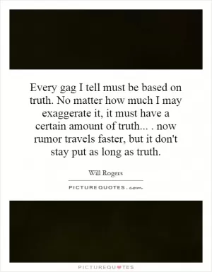 Every gag I tell must be based on truth. No matter how much I may exaggerate it, it must have a certain amount of truth.... now rumor travels faster, but it don't stay put as long as truth Picture Quote #1