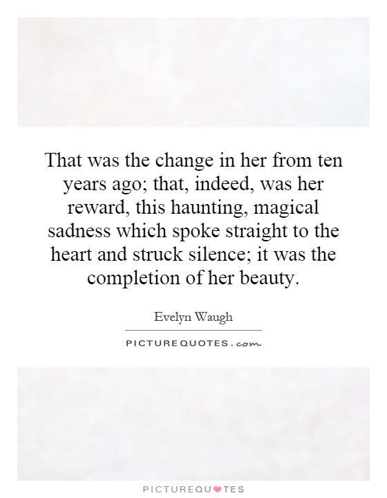 That was the change in her from ten years ago; that, indeed, was her reward, this haunting, magical sadness which spoke straight to the heart and struck silence; it was the completion of her beauty Picture Quote #1