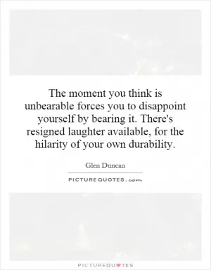 The moment you think is unbearable forces you to disappoint yourself by bearing it. There's resigned laughter available, for the hilarity of your own durability Picture Quote #1